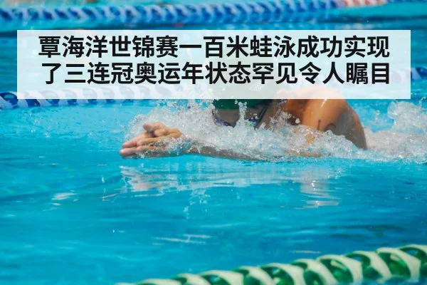 覃海洋世锦赛一百米蛙泳成功实现了三连冠奥运年状态罕见令人瞩目