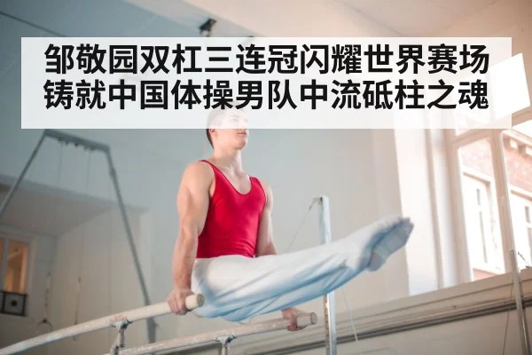 邹敬园双杠三连冠闪耀世界赛场铸就中国体操男队中流砥柱之魂